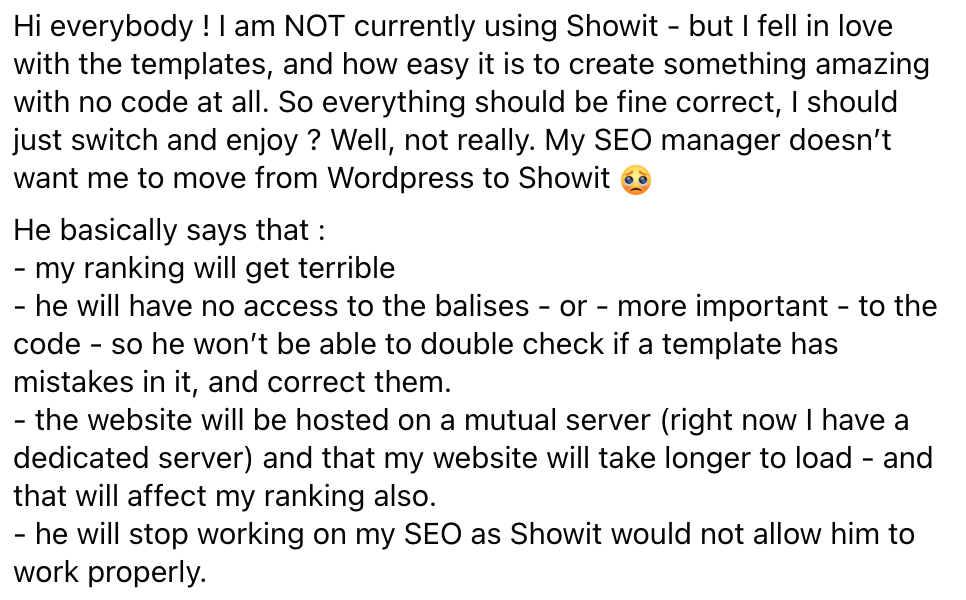 Hi everybody ! I am NOT currently using Showit - but I fell in love with the templates, and how easy it is to create something amazing with no code at all. So everything should be fine correct, I should just switch and enjoy ? Well, not really. My SEO manager doesn’t want me to move from WordPress to Showit ? He basically says that : - my ranking will get terrible - he will have no access to the balises - or - more important - to the code - so he won’t be able to double check if a template has mistakes in it, and correct them. - the website will be hosted on a mutual server (right now I have a dedicated server) and that my website will take longer to load - and that will affect my ranking also. - he will stop working on my SEO as Showit would not allow him to work properly.